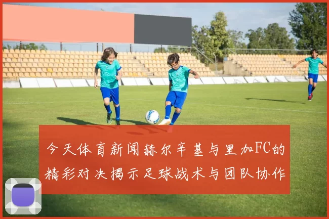 今天体育新闻赫尔辛基与里加FC的精彩对决揭示足球战术与团队协作的魅力