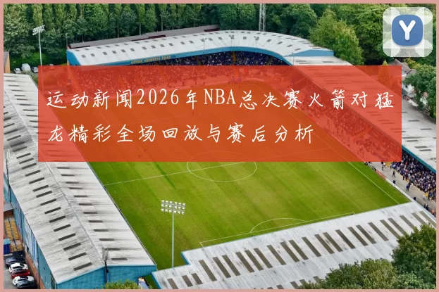 运动新闻2026年NBA总决赛火箭对猛龙精彩全场回放与赛后分析