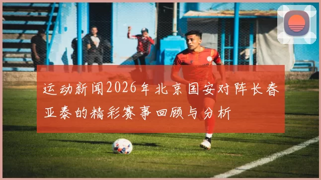 运动新闻2026年北京国安对阵长春亚泰的精彩赛事回顾与分析