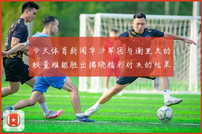 今天体育新闻华沙军团与谢里夫的较量谁能胜出揭晓精彩对决的结果与分析