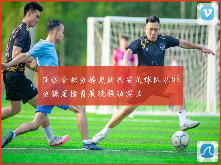 亚运会积分榜更新西安足球队以68分稳居榜首展现强劲实力