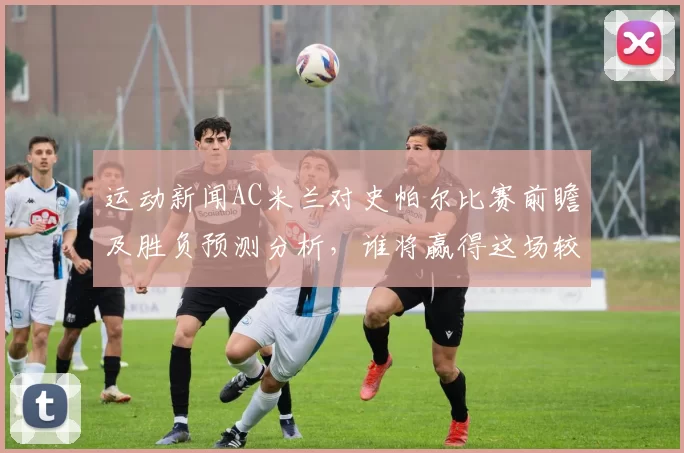 运动新闻AC米兰对史帕尔比赛前瞻及胜负预测分析，谁将赢得这场较量