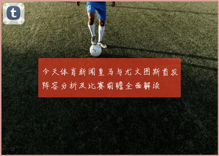 今天体育新闻皇马与尤文图斯首发阵容分析及比赛前瞻全面解读