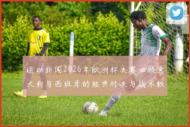运动新闻2026年欧洲杯决赛回顾意大利与西班牙的经典对决与战术较量