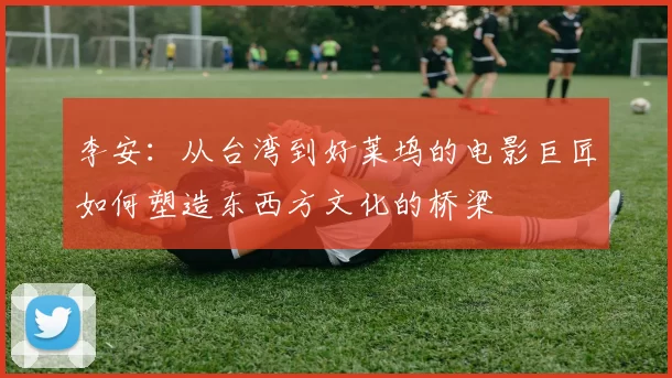 李安：从台湾到好莱坞的电影巨匠如何塑造东西方文化的桥梁